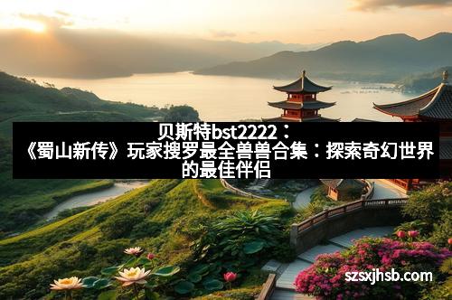 贝斯特bst2222:《蜀山新传》玩家搜罗最全兽兽合集:探索奇幻世界的最佳伴侣