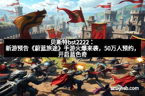 贝斯特bst2222:新游预告《蔚蓝旅途》手游火爆来袭,50万人预约,开启蓝色奇幻冒险新纪元!